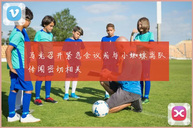 马竞召开紧急会议或与小蜘蛛离队传闻密切相关