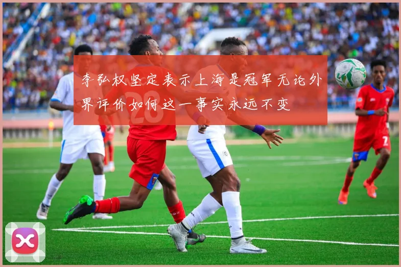 李弘权坚定表示上海是冠军无论外界评价如何这一事实永远不变