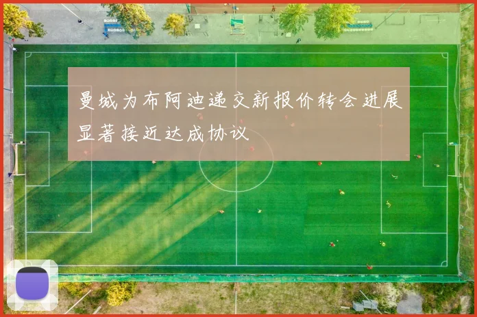 曼城为布阿迪递交新报价转会进展显著接近达成协议