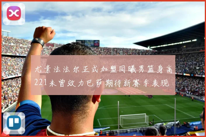 尤素法法尔正式加盟同曦男篮身高221米曾效力巴萨期待新赛季表现