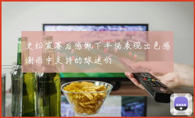 史松宸赛后感慨下半场表现出色感谢雨中支持的球迷们