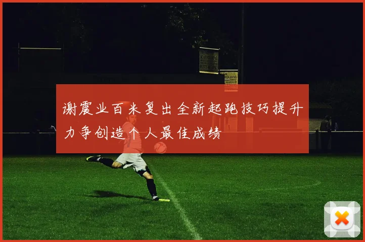 谢震业百米复出全新起跑技巧提升力争创造个人最佳成绩